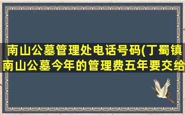 南山公墓管理处电话号码(丁蜀镇南山公墓今年的管理费五年要交给多少线)