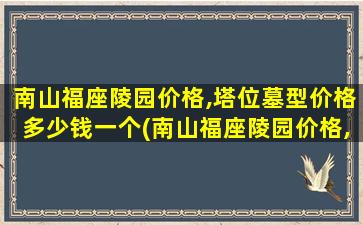 南山福座陵园价格,塔位墓型价格多少钱一个(南山福座陵园价格,塔位墓型价格多少钱)