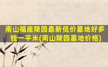 南山福座陵园最新低价墓地好多钱一平米(南山陵园墓地价格)
