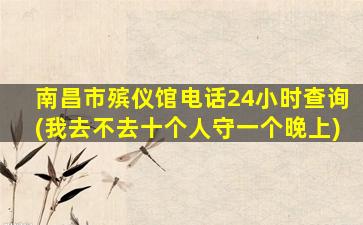 南昌市殡仪馆电话24小时查询(我去不去十个人守一个晚上)