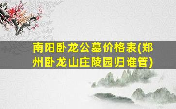 南阳卧龙公墓价格表(郑州卧龙山庄陵园归谁管)
