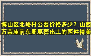 博山区北峪村公墓价格多少？山西万荣庙前东周墓葬出土的两件精美青铜器