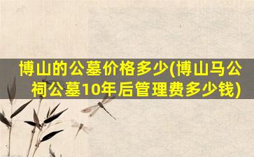博山的公墓价格多少(博山马公祠公墓10年后管理费多少钱)