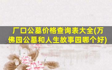 厂口公墓价格查询表大全(万佛园公墓和人生故事园哪个好)
