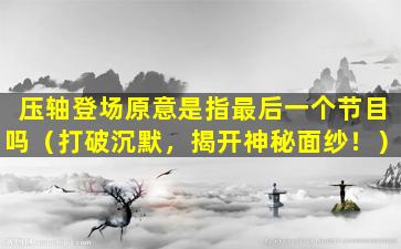 压轴登场原意是指最后一个节目吗（打破沉默，揭开神秘面纱！）