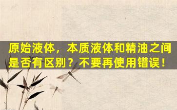 原始液体，本质液体和精油之间是否有区别？不要再使用错误！