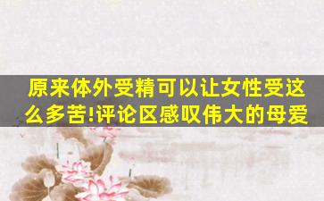 原来体外受精可以让女性受这么多苦!评论区感叹伟大的母爱