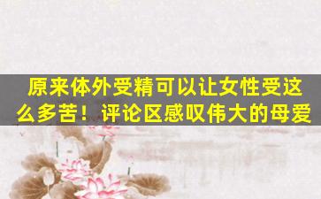原来体外受精可以让女性受这么多苦！评论区感叹伟大的母爱