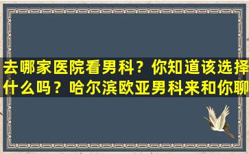 去哪家医院看男科？你知道该选择什么吗？哈尔滨欧亚男科来和你聊聊