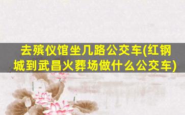去殡仪馆坐几路公交车(红钢城到武昌火葬场做什么公交车)