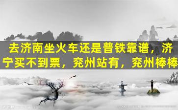 去济南坐火车还是普铁靠谱，济宁买不到票，兖州站有，兖州棒棒