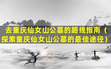 去重庆仙女山公墓的路线指南（探索重庆仙女山公墓的最佳途径）