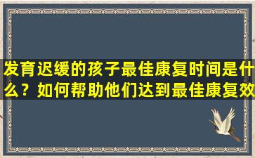 发育迟缓的孩子最佳康复时间是什么？如何帮助他们达到最佳康复效果？