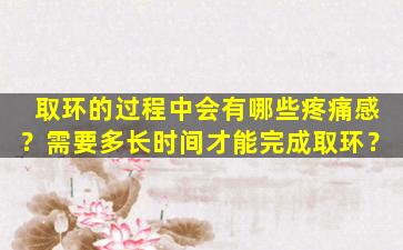 取环的过程中会有哪些疼痛感？需要多长时间才能完成取环？