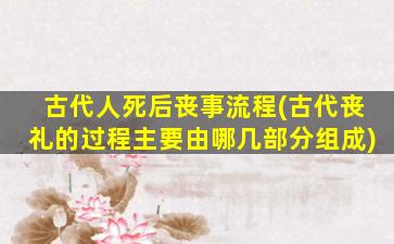 古代人死后丧事流程(古代丧礼的过程主要由哪几部分组成)
