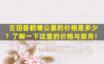 古田县鹤塘公墓的价格是多少？了解一下这里的价格与服务！