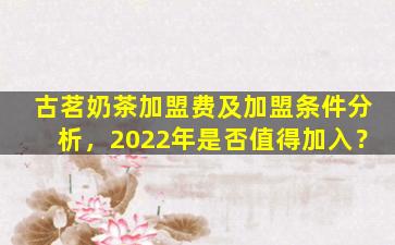 古茗奶茶加盟费及加盟条件分析，2022年是否值得加入？