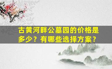 古黄河畔公墓园的价格是多少？有哪些选择方案？