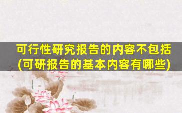 可行性研究报告的内容不包括(可研报告的基本内容有哪些)