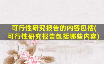 可行性研究报告的内容包括(可行性研究报告包括哪些内容)