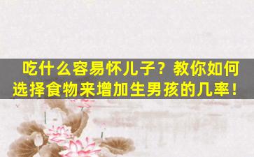 吃什么容易怀儿子？教你如何选择食物来增加生男孩的几率！
