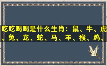 吃吃喝喝是什么生肖：鼠、牛、虎、兔、龙、蛇、马、羊、猴、鸡、狗、猪
