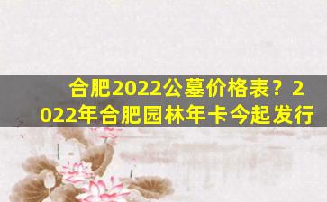 合肥2022公墓价格表？2022年合肥园林年卡今起发行