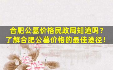 合肥公墓价格民政局知道吗？了解合肥公墓价格的最佳途径！