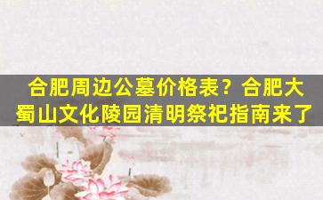 合肥周边公墓价格表？合肥大蜀山文化陵园清明祭祀指南来了