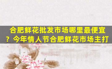 合肥鲜花批发市场哪里最便宜？今年情人节合肥鲜花市场主打