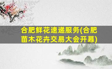 合肥鲜花速递服务(合肥苗木花卉交易大会开幕)