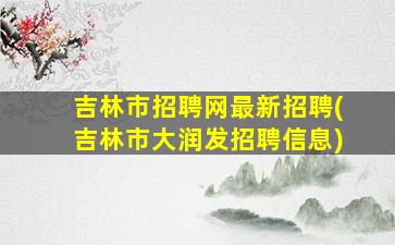 吉林市招聘网最新招聘(吉林市大润发招聘信息)