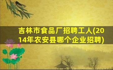 吉林市食品厂招聘工人(2014年农安县哪个企业招聘)