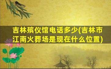 吉林殡仪馆电话多少(吉林市江南火葬场是现在什么位置)