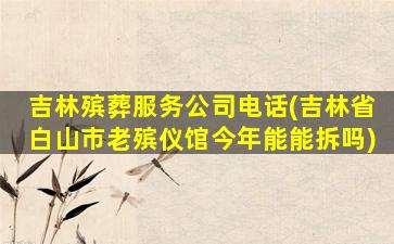 吉林殡葬服务公司电话(吉林省白山市老殡仪馆今年能能拆吗)
