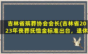 吉林省殡葬协会会长(吉林省2023年丧葬抚恤金标准出台，退休人员去世能领多少)