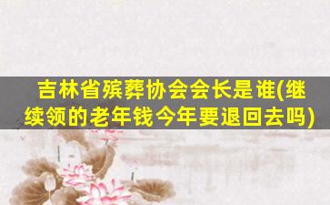 吉林省殡葬协会会长是谁(继续领的老年钱今年要退回去吗)