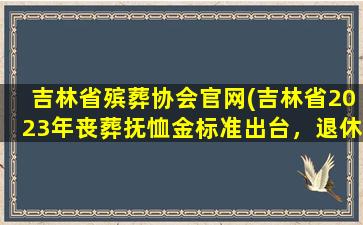 吉林省殡葬协会官网(吉林省2023年丧葬抚恤金标准出台，退休人员去世能领多少)