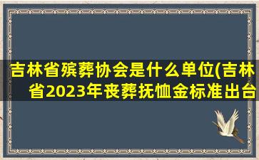 吉林省殡葬协会是什么单位(吉林省2023年丧葬抚恤金标准出台，退休人员去世能领多少)