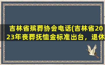 吉林省殡葬协会电话(吉林省2023年丧葬抚恤金标准出台，退休人员去世能领多少)