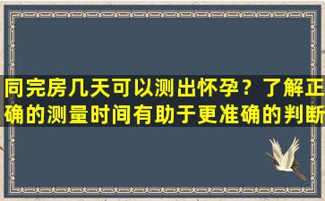 同完房几天可以测出怀孕？了解正确的测量时间有助于更准确的判断结果！