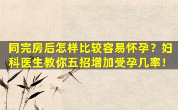 同完房后怎样比较容易怀孕？妇科医生教你五招增加受孕几率！
