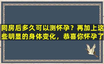 同房后多久可以测怀孕？再加上这些明显的身体变化，恭喜你怀孕了