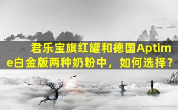 君乐宝旗红罐和德国Aptime白金版两种奶粉中，如何选择？
