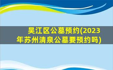 吴江区公墓预约(2023年苏州清泉公墓要预约吗)