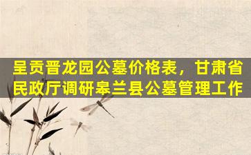 呈贡晋龙园公墓价格表，甘肃省民政厅调研皋兰县公墓管理工作