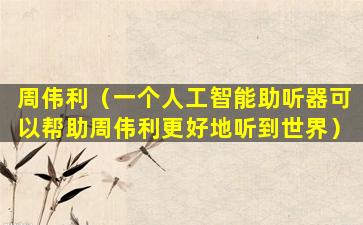 周伟利（一个人工智能助听器可以帮助周伟利更好地听到世界）