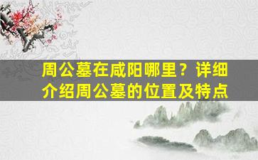 周公墓在咸阳哪里？详细介绍周公墓的位置及特点