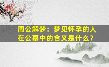 周公解梦：梦见怀孕的人在公墓中的含义是什么？