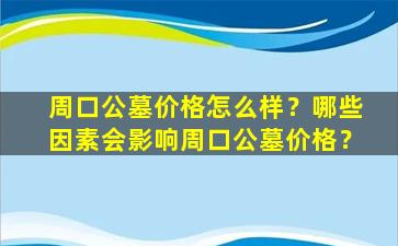 周口公墓价格怎么样？哪些因素会影响周口公墓价格？